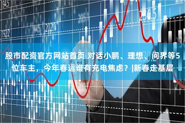 股市配资官方网站首页 对话小鹏、理想、问界等5位车主，今年春运谁有充电焦虑？|新春走基层