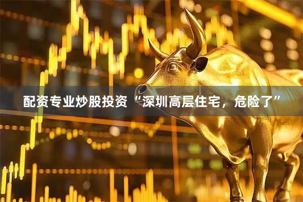 配资专业炒股投资 “深圳高层住宅，危险了”