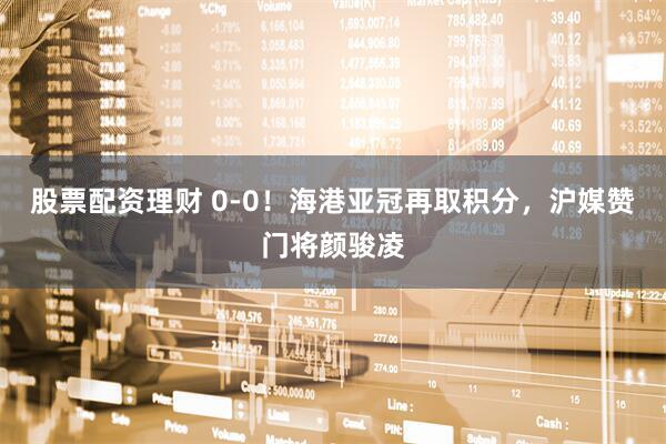 股票配资理财 0-0！海港亚冠再取积分，沪媒赞门将颜骏凌