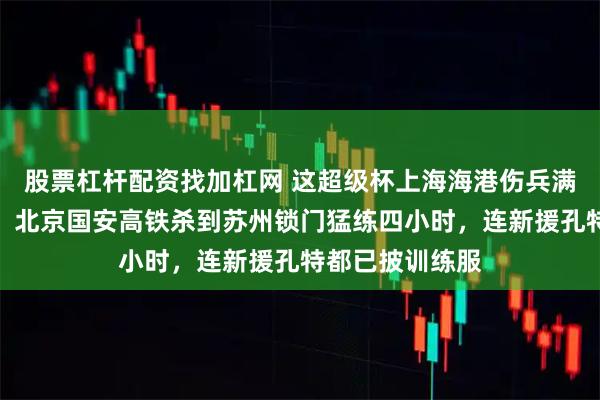 股票杠杆配资找加杠网 这超级杯上海海港伤兵满营踢得像摆设，北京国安高铁杀到苏州锁门猛练四小时，连新援孔特都已披训练服