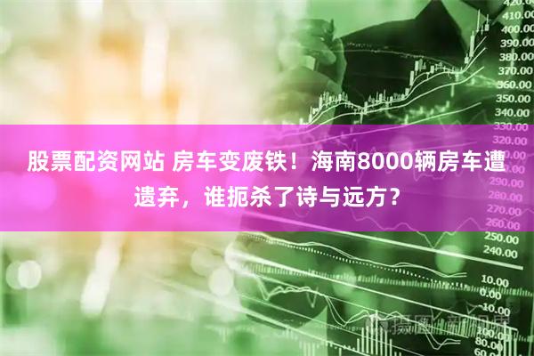 股票配资网站 房车变废铁！海南8000辆房车遭遗弃，谁扼杀了诗与远方？