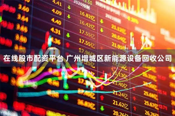 在线股市配资平台 广州增城区新能源设备回收公司