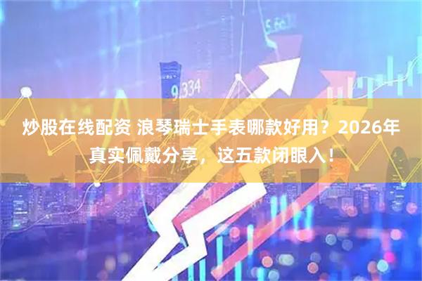 炒股在线配资 浪琴瑞士手表哪款好用？2026年真实佩戴分享，这五款闭眼入！