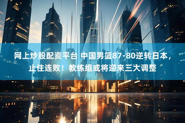 网上炒股配资平台 中国男篮87-80逆转日本，止住连败！教练组或将迎来三大调整