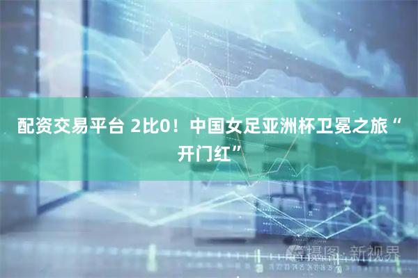 配资交易平台 2比0！中国女足亚洲杯卫冕之旅“开门红”