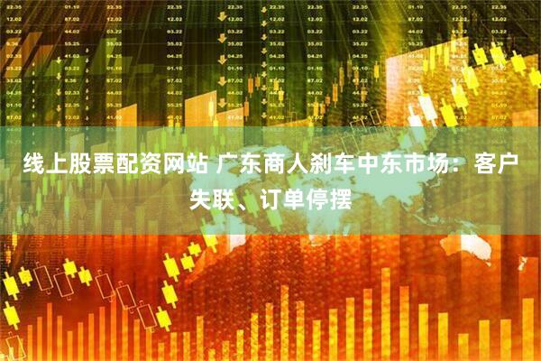 线上股票配资网站 广东商人刹车中东市场：客户失联、订单停摆