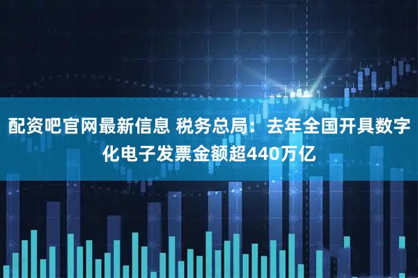 配资吧官网最新信息 税务总局：去年全国开具数字化电子发票金额超440万亿