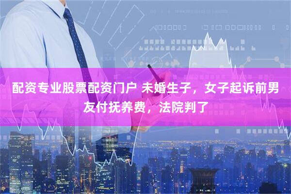 配资专业股票配资门户 未婚生子，女子起诉前男友付抚养费，法院判了