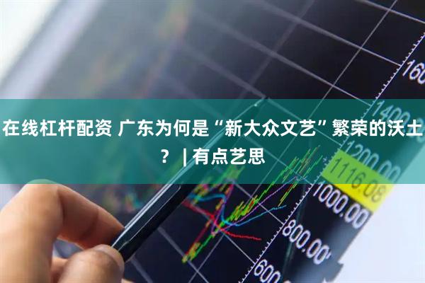 在线杠杆配资 广东为何是“新大众文艺”繁荣的沃土？ | 有点艺思