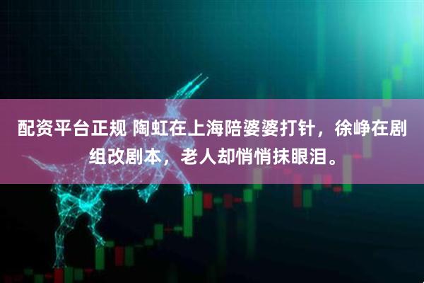 配资平台正规 陶虹在上海陪婆婆打针，徐峥在剧组改剧本，老人却悄悄抹眼泪。