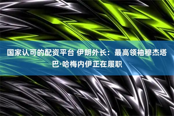 国家认可的配资平台 伊朗外长：最高领袖穆杰塔巴·哈梅内伊正在履职