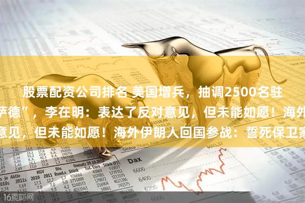 股票配资公司排名 美国增兵，抽调2500名驻日美军，从韩国调走“萨德”，李在明：表达了反对意见，但未能如愿！海外伊朗人回国参战：誓死保卫家园
