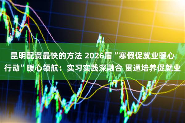 昆明配资最快的方法 2026届“寒假促就业暖心行动”暖心领航：实习实践深融合 贯通培养促就业