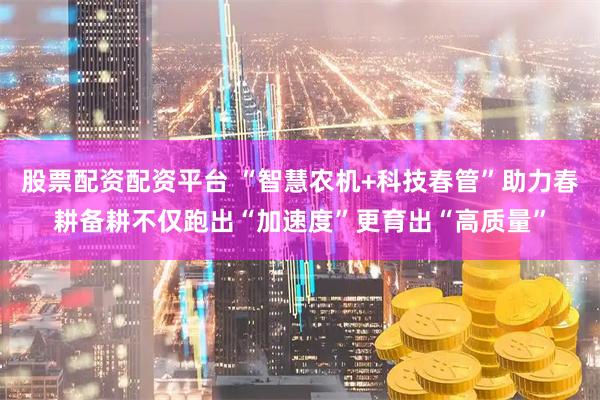 股票配资配资平台 “智慧农机+科技春管”助力春耕备耕不仅跑出“加速度”更育出“高质量”