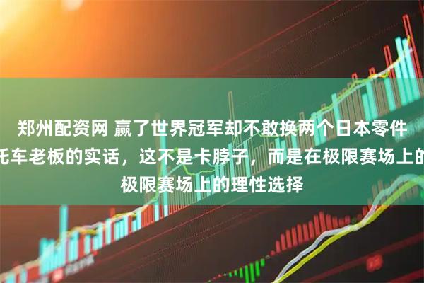 郑州配资网 赢了世界冠军却不敢换两个日本零件？中国摩托车老板的实话，这不是卡脖子，而是在极限赛场上的理性选择