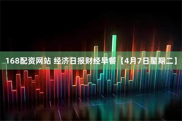 168配资网站 经济日报财经早餐【4月7日星期二】