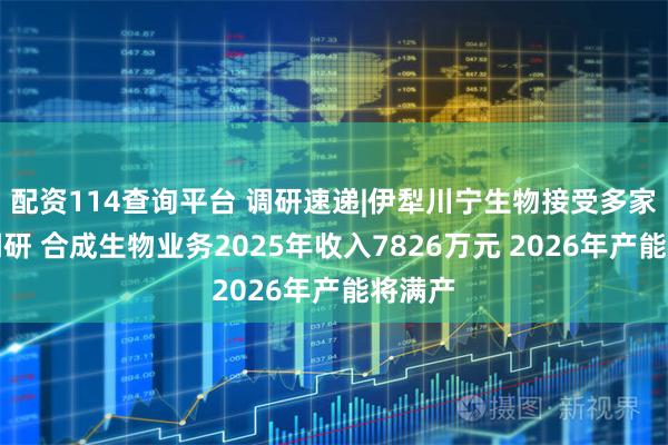 配资114查询平台 调研速递|伊犁川宁生物接受多家机构调研 合成生物业务2025年收入7826万元 2026年产能将满产