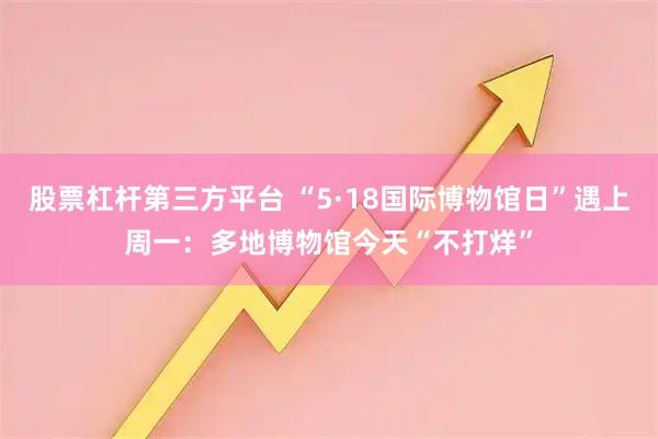 股票杠杆第三方平台 “5·18国际博物馆日”遇上周一：多地博物馆今天“不打烊”