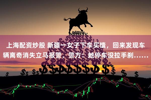 上海配资炒股 新疆一女子下车买馕，回来发现车辆离奇消失立马报警，警方：她停车没拉手刹……