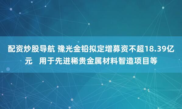 配资炒股导航 豫光金铅拟定增募资不超18.39亿元   用于先进稀贵金属材料智造项目等