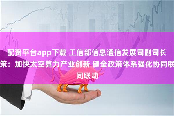 配资平台app下载 工信部信息通信发展司副司长赵策：加快太空算力产业创新 健全政策体系强化协同联动